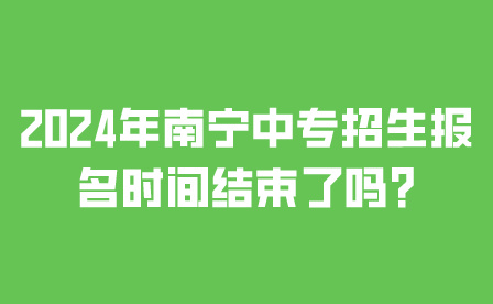 2024年南寧中專招生報名時間結束了嗎?