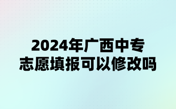 2024年廣西中專志愿填報可以修改嗎?