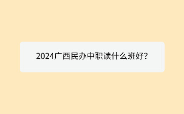 2024廣西民辦中職讀什么班好？