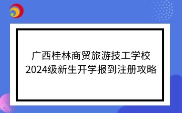 廣西桂林商貿旅游技工學校2024級新生開學報到注冊攻略